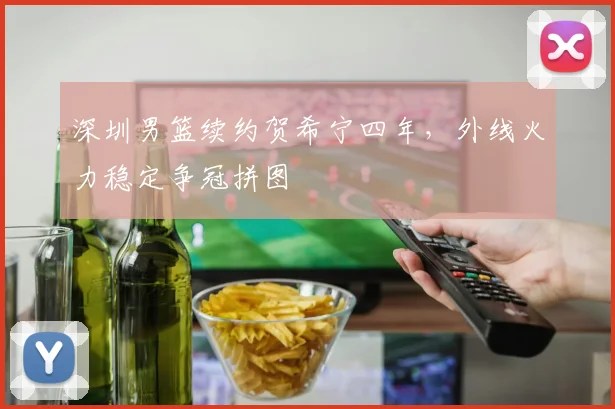 深圳男篮续约贺希宁四年，外线火力稳定争冠拼图