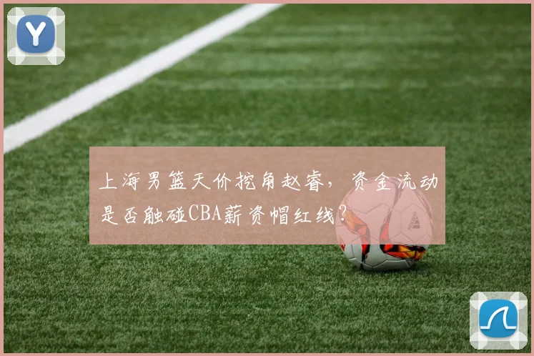 上海男篮天价挖角赵睿，资金流动是否触碰CBA薪资帽红线？