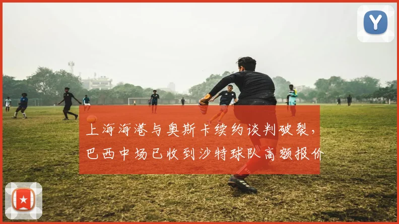 上海海港与奥斯卡续约谈判破裂，巴西中场已收到沙特球队高额报价