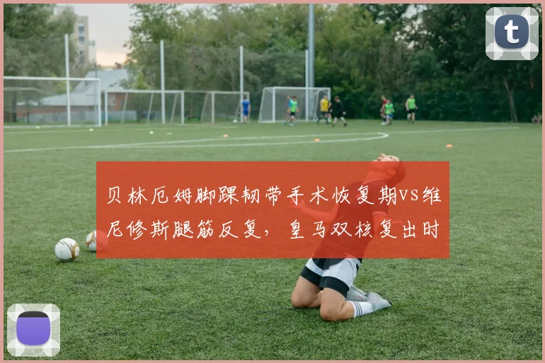 贝林厄姆脚踝韧带手术恢复期vs维尼修斯腿筋反复，皇马双核复出时间表存疑